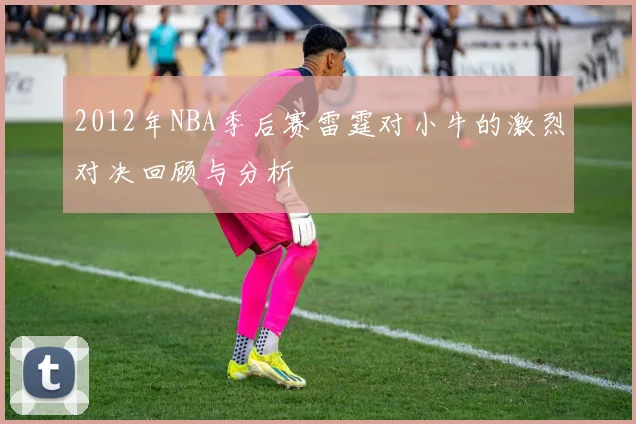 2012年NBA季后赛雷霆对小牛的激烈对决回顾与分析