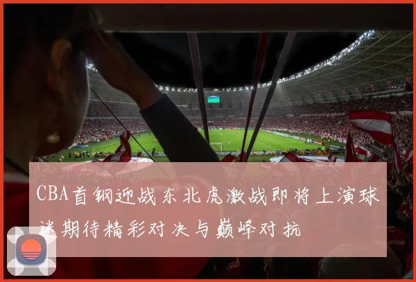 CBA首钢迎战东北虎激战即将上演球迷期待精彩对决与巅峰对抗