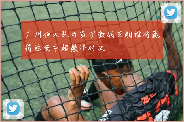 广州恒大队与苏宁激战正酣谁将赢得这场中超巅峰对决