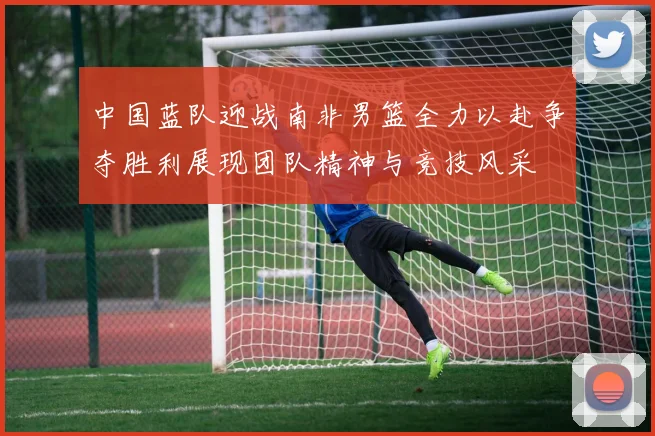 中国蓝队迎战南非男篮全力以赴争夺胜利展现团队精神与竞技风采