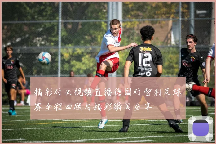 精彩对决视频直播德国对智利足球赛全程回顾与精彩瞬间分享