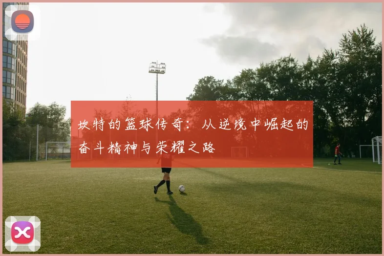坎特的篮球传奇：从逆境中崛起的奋斗精神与荣耀之路
