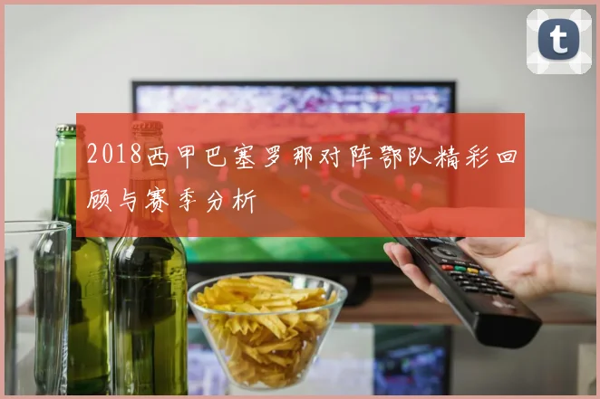 2018西甲巴塞罗那对阵鄂队精彩回顾与赛季分析