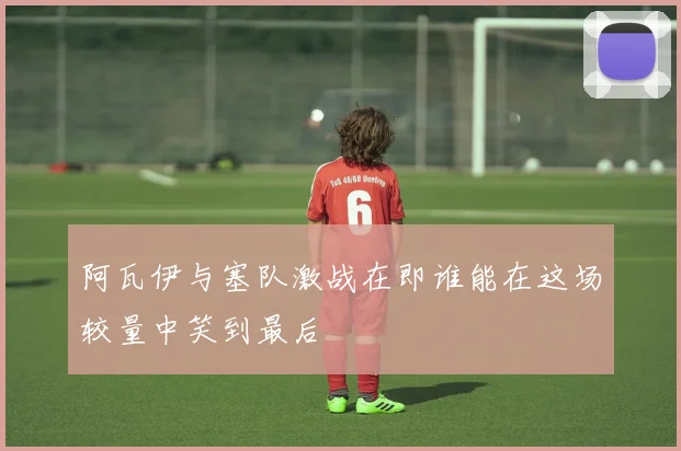 阿瓦伊与塞队激战在即谁能在这场较量中笑到最后
