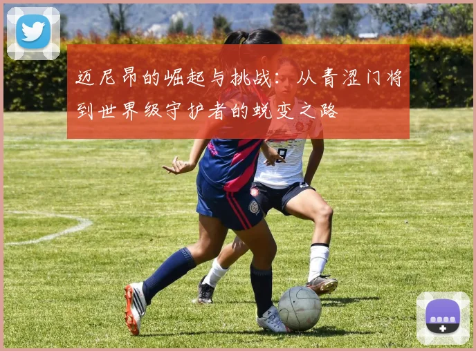 迈尼昂的崛起与挑战：从青涩门将到世界级守护者的蜕变之路