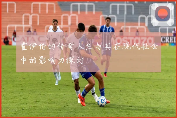 霍伊伦的传奇人生与其在现代社会中的影响力探讨