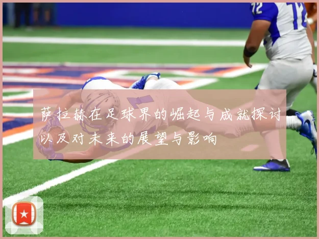 萨拉赫在足球界的崛起与成就探讨以及对未来的展望与影响