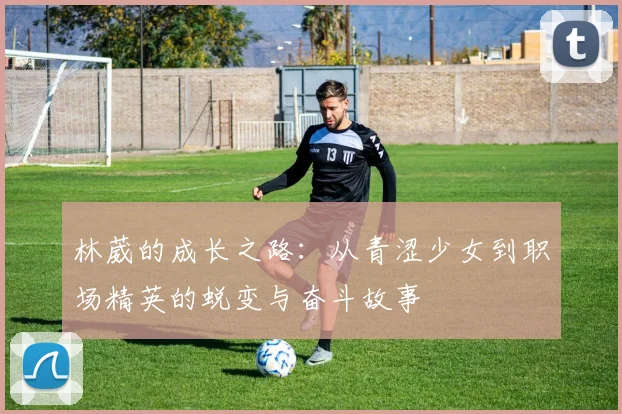 林葳的成长之路：从青涩少女到职场精英的蜕变与奋斗故事