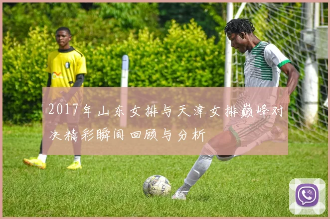 2017年山东女排与天津女排巅峰对决精彩瞬间回顾与分析