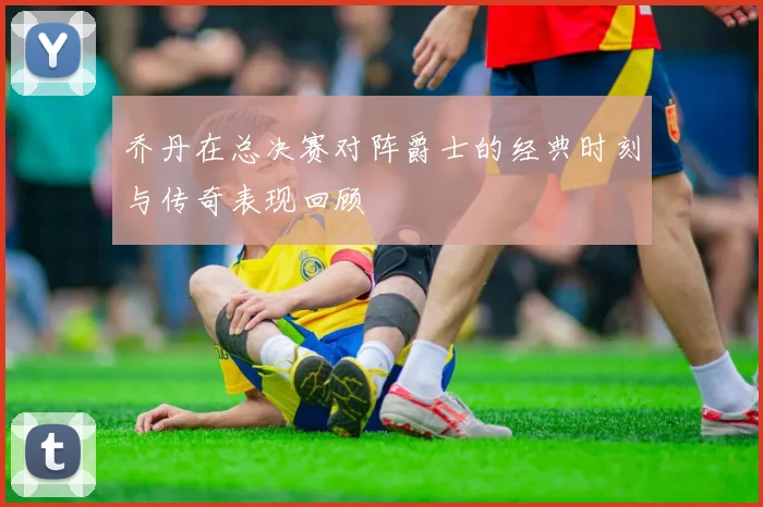 乔丹在总决赛对阵爵士的经典时刻与传奇表现回顾