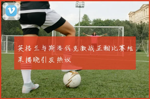 英格兰与斯洛伐克激战正酣比赛结果揭晓引发热议