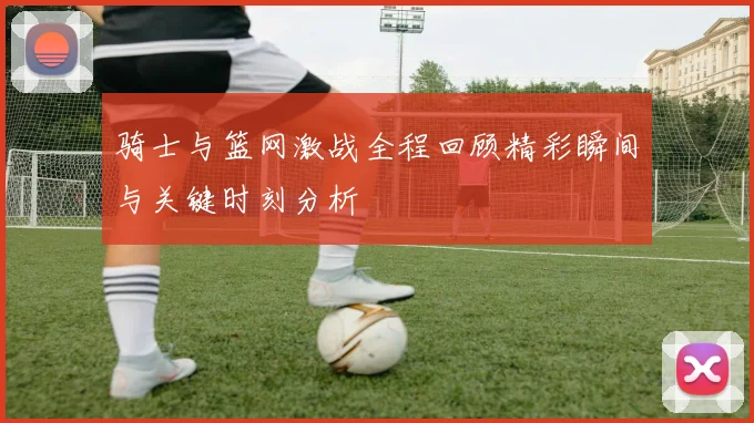 骑士与篮网激战全程回顾精彩瞬间与关键时刻分析