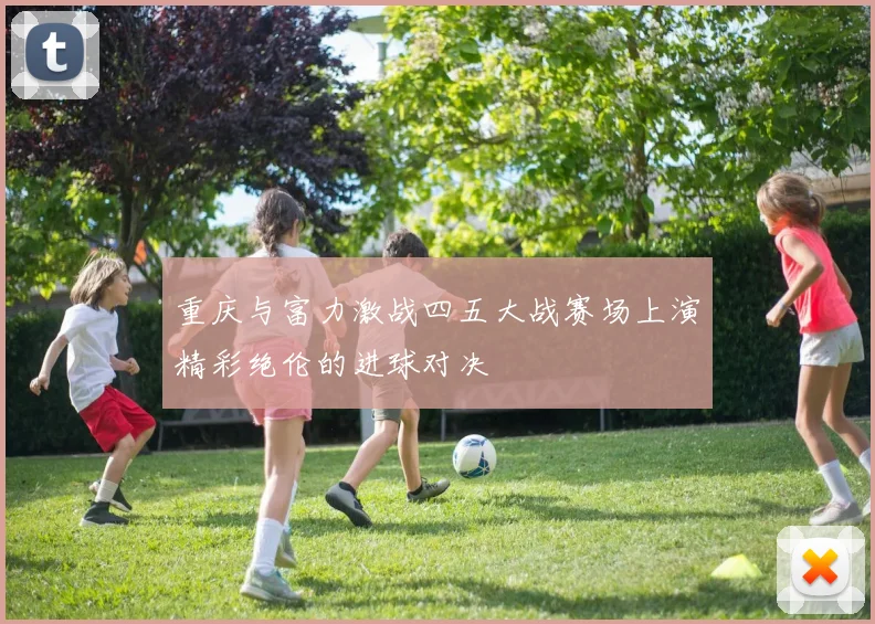 重庆与富力激战四五大战赛场上演精彩绝伦的进球对决