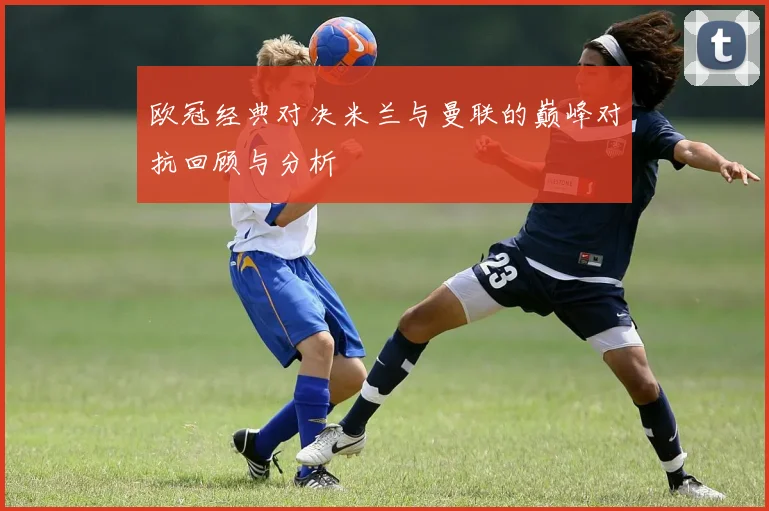 欧冠经典对决米兰与曼联的巅峰对抗回顾与分析