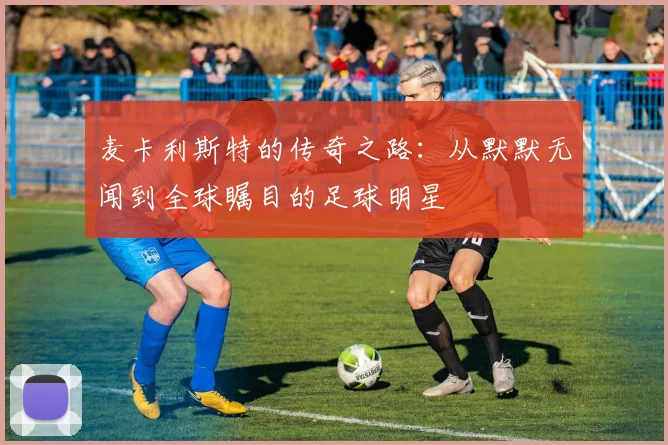 麦卡利斯特的传奇之路：从默默无闻到全球瞩目的足球明星