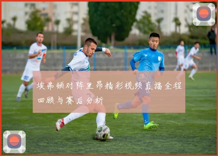 埃弗顿对阵里昂精彩视频直播全程回顾与赛后分析