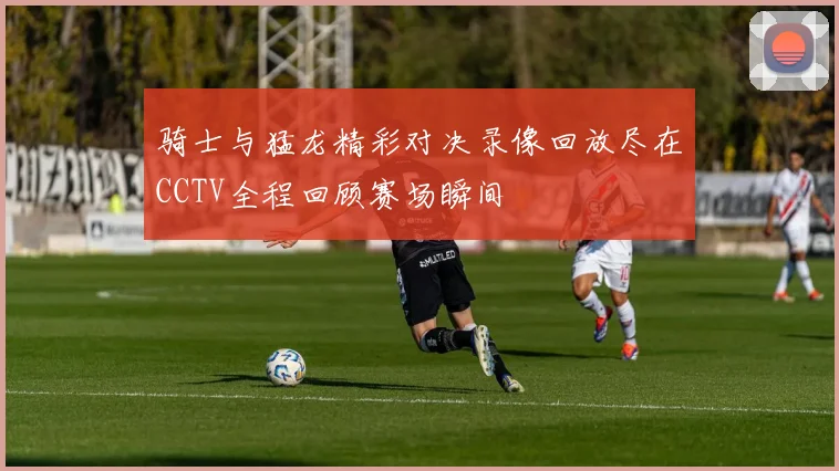 骑士与猛龙精彩对决录像回放尽在CCTV全程回顾赛场瞬间