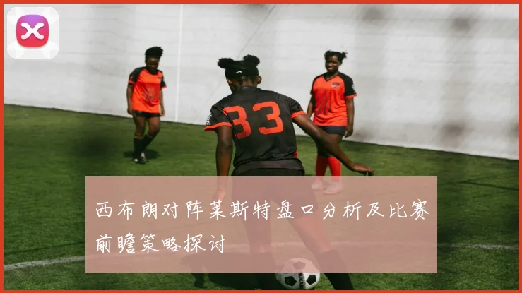 西布朗对阵莱斯特盘口分析及比赛前瞻策略探讨