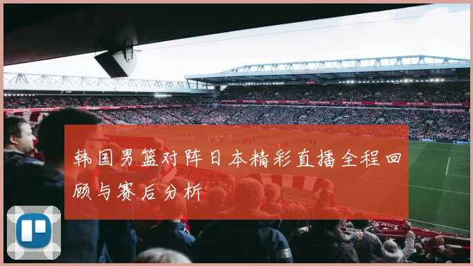 韩国男篮对阵日本精彩直播全程回顾与赛后分析