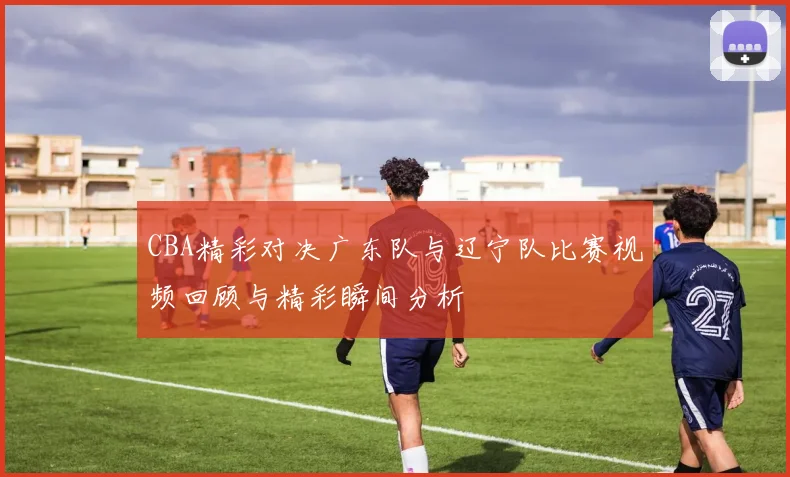 CBA精彩对决广东队与辽宁队比赛视频回顾与精彩瞬间分析