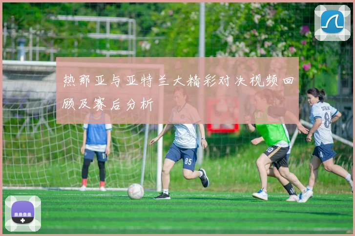 热那亚与亚特兰大精彩对决视频回顾及赛后分析