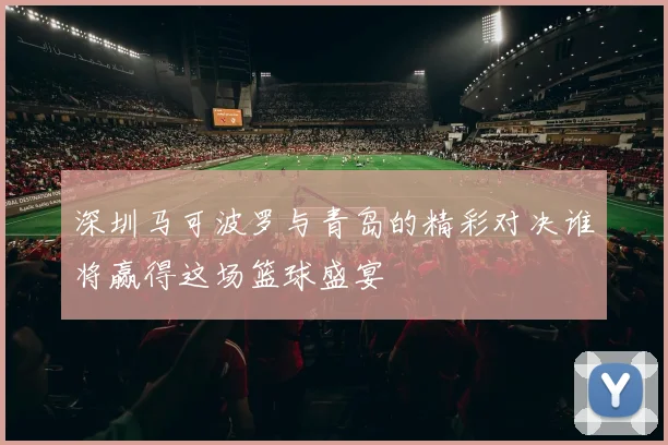 深圳马可波罗与青岛的精彩对决谁将赢得这场篮球盛宴