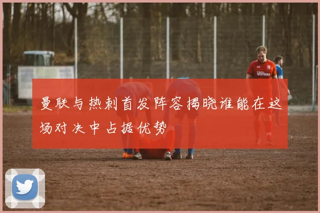 曼联与热刺首发阵容揭晓谁能在这场对决中占据优势