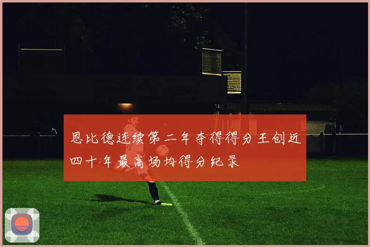 恩比德连续第二年夺得得分王创近四十年最高场均得分纪录