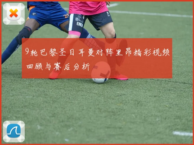 9轮巴黎圣日耳曼对阵里昂精彩视频回顾与赛后分析