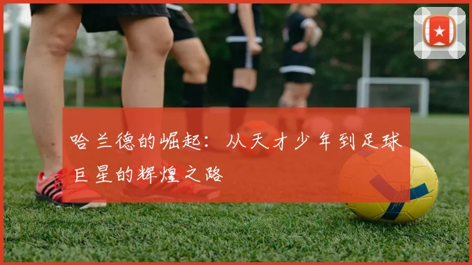 哈兰德的崛起：从天才少年到足球巨星的辉煌之路