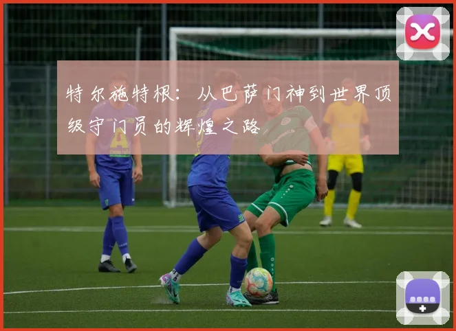特尔施特根：从巴萨门神到世界顶级守门员的辉煌之路