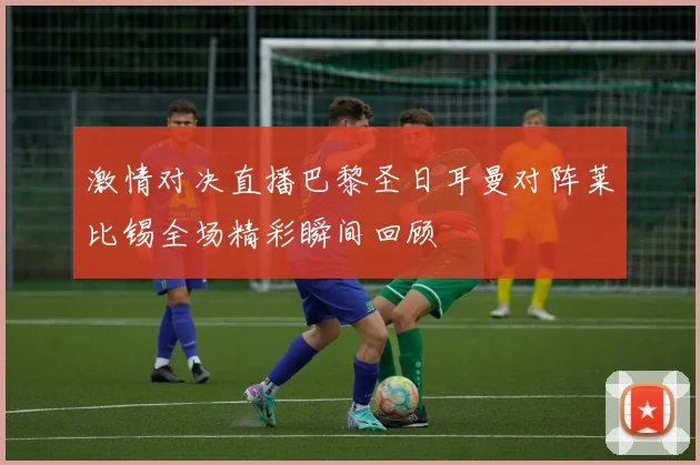 激情对决直播巴黎圣日耳曼对阵莱比锡全场精彩瞬间回顾