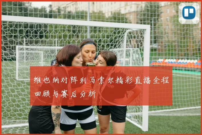 维也纳对阵利马索尔精彩直播全程回顾与赛后分析